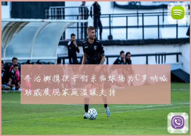 乔治娜携孩子们亲临球场为C罗呐喊助威展现家庭温暖支持