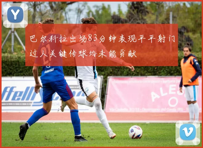 巴尔科拉出场83分钟表现平平射门过人关键传球均未能贡献