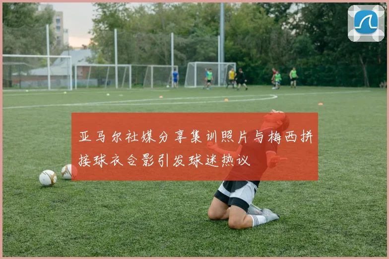 亚马尔社媒分享集训照片与梅西拼接球衣合影引发球迷热议