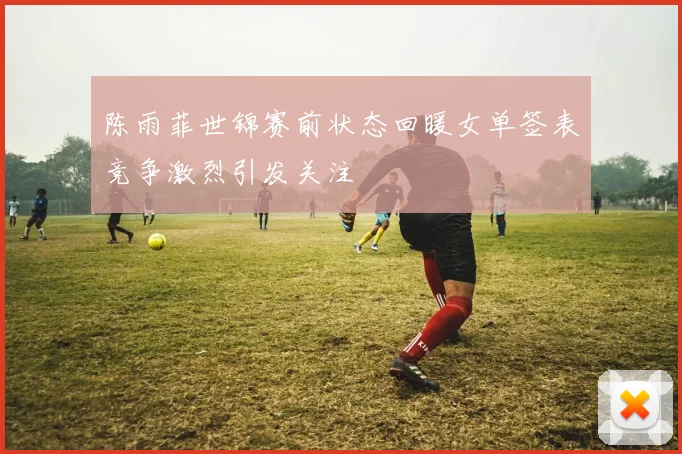 陈雨菲世锦赛前状态回暖女单签表竞争激烈引发关注