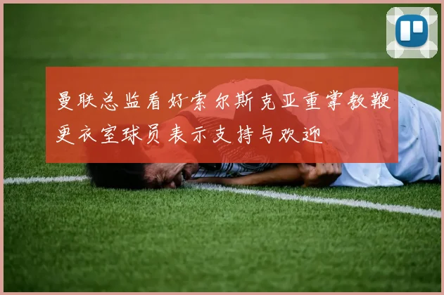 曼联总监看好索尔斯克亚重掌教鞭更衣室球员表示支持与欢迎