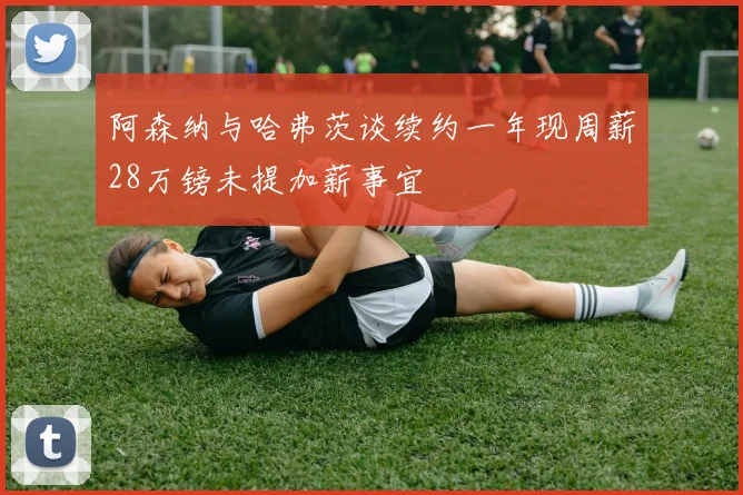 阿森纳与哈弗茨谈续约一年现周薪28万镑未提加薪事宜