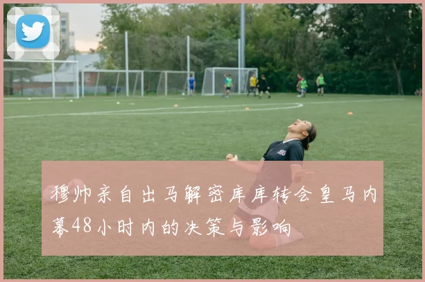 穆帅亲自出马解密库库转会皇马内幕48小时内的决策与影响