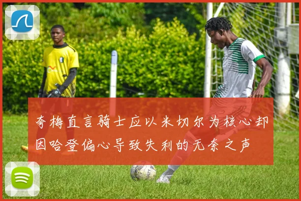 夸梅直言骑士应以米切尔为核心却因哈登偏心导致失利的无奈之声