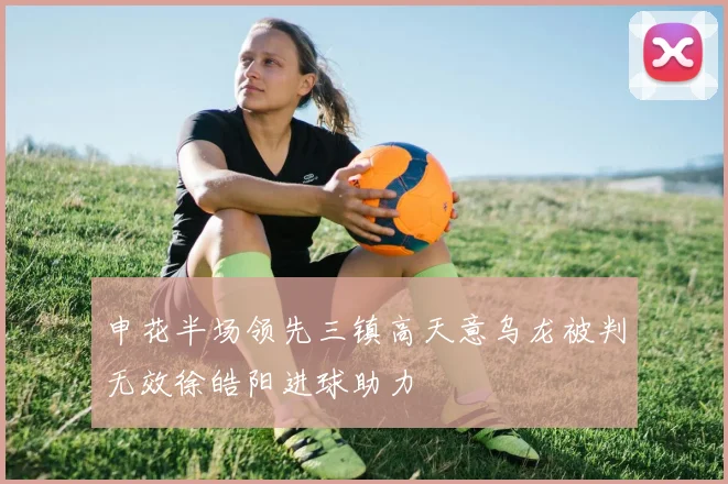 申花半场领先三镇高天意乌龙被判无效徐皓阳进球助力
