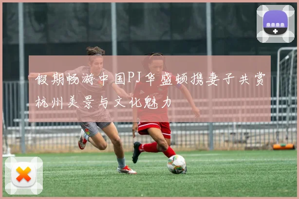 假期畅游中国PJ华盛顿携妻子共赏杭州美景与文化魅力