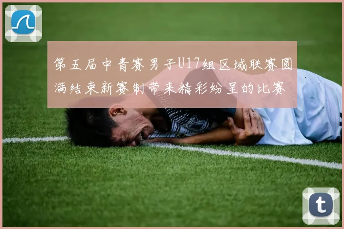 第五届中青赛男子U17组区域联赛圆满结束新赛制带来精彩纷呈的比赛体验