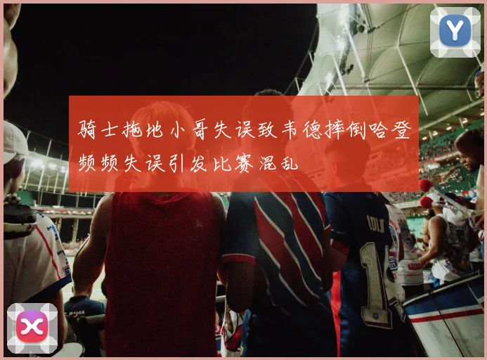 骑士拖地小哥失误致韦德摔倒哈登频频失误引发比赛混乱