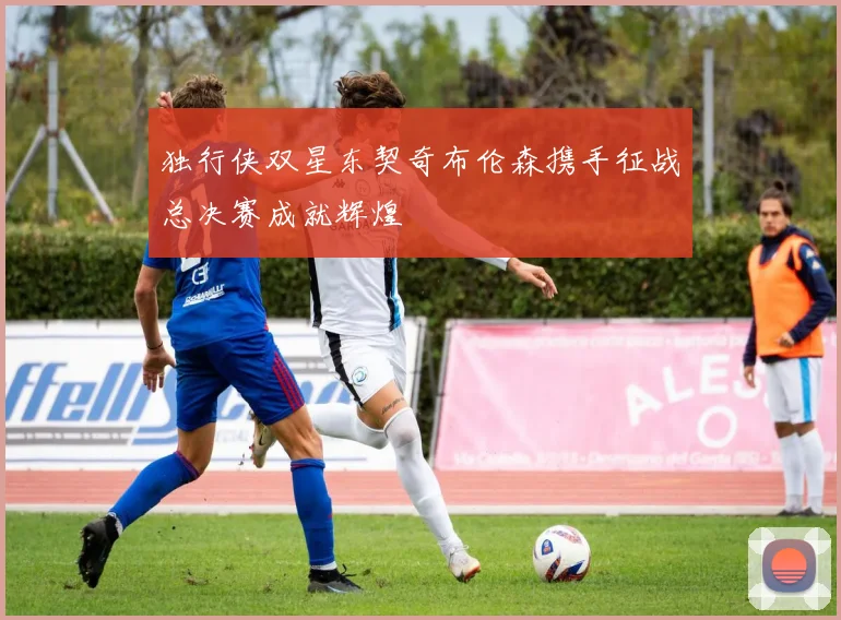 独行侠双星东契奇布伦森携手征战总决赛成就辉煌