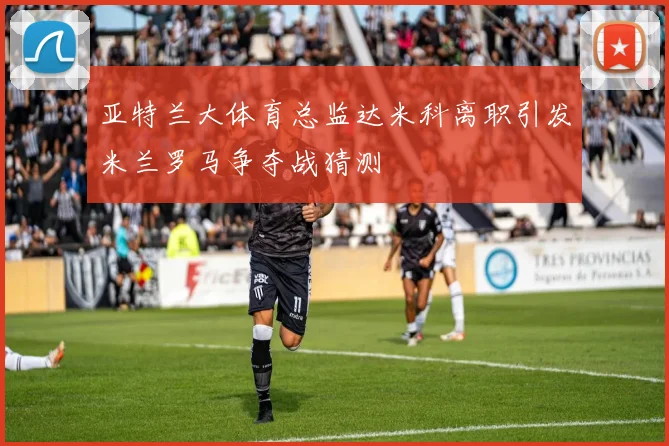 亚特兰大体育总监达米科离职引发米兰罗马争夺战猜测