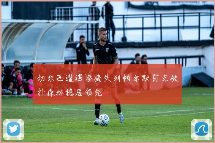 切尔西遭遇惨痛失利帕尔默罚点被扑森林稳居领先