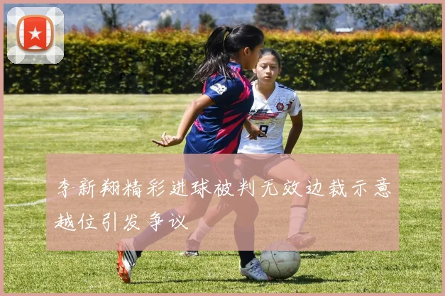 李新翔精彩进球被判无效边裁示意越位引发争议