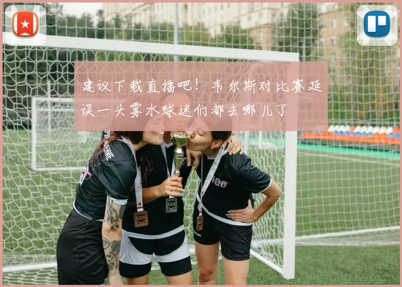 建议下载直播吧！韦尔斯对比赛延误一头雾水球迷们都去哪儿了