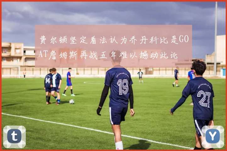 费尔顿坚定看法认为乔丹科比是GOAT詹姆斯再战五年难以撼动此论