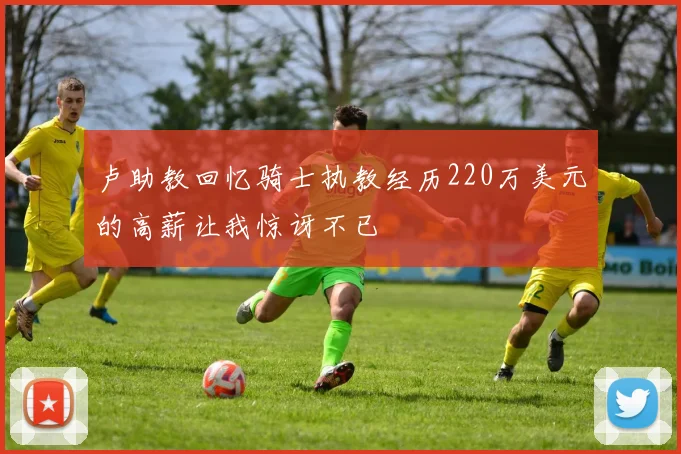 卢助教回忆骑士执教经历220万美元的高薪让我惊讶不已