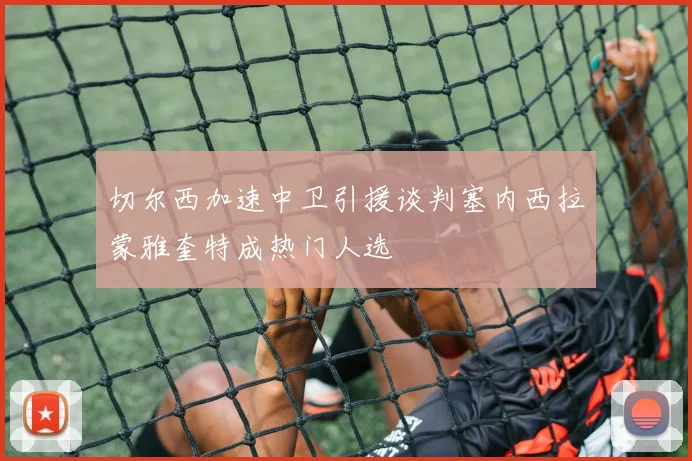 切尔西加速中卫引援谈判塞内西拉蒙雅奎特成热门人选