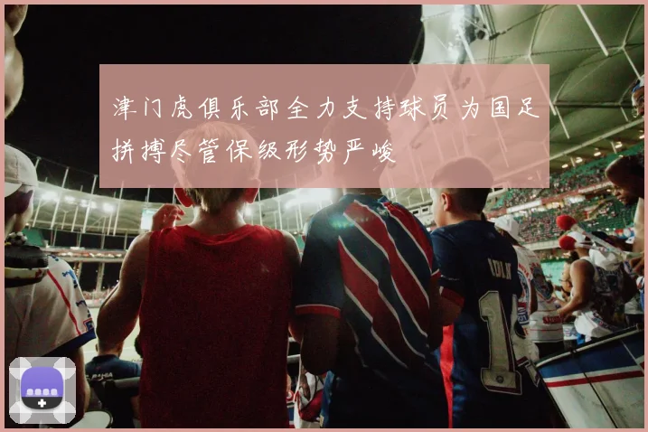 津门虎俱乐部全力支持球员为国足拼搏尽管保级形势严峻