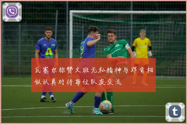 瓦塞尔称赞文班无私精神与邓肯相似认真对待每位队友交流