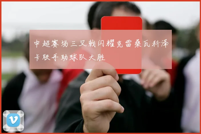 中超赛场三叉戟闪耀克雷桑瓦科泽卡联手助球队大胜