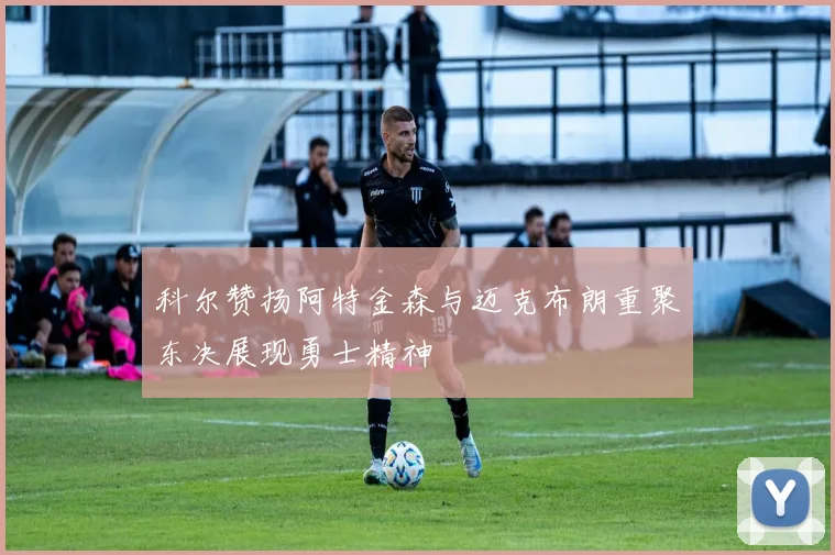 科尔赞扬阿特金森与迈克布朗重聚东决展现勇士精神
