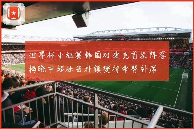 世界杯小组赛韩国对捷克首发阵容揭晓中超独苗朴镇燮待命替补席